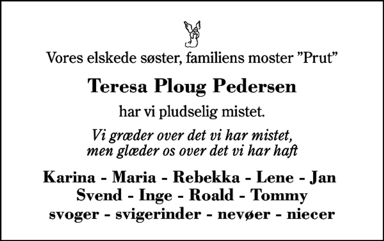 <p>Vores elskede søster, familiens moster Prut<br />Teresa Ploug Pedersen<br />har vi pludselig mistet.<br />Vi græder over det vi har mistet, men glæder os over det vi har haft<br />Karina - Maria - Rebekka - Lene - Jan Svend - Inge - Roald - Tommy svoger - svigerinder - nevøer - niecer</p>