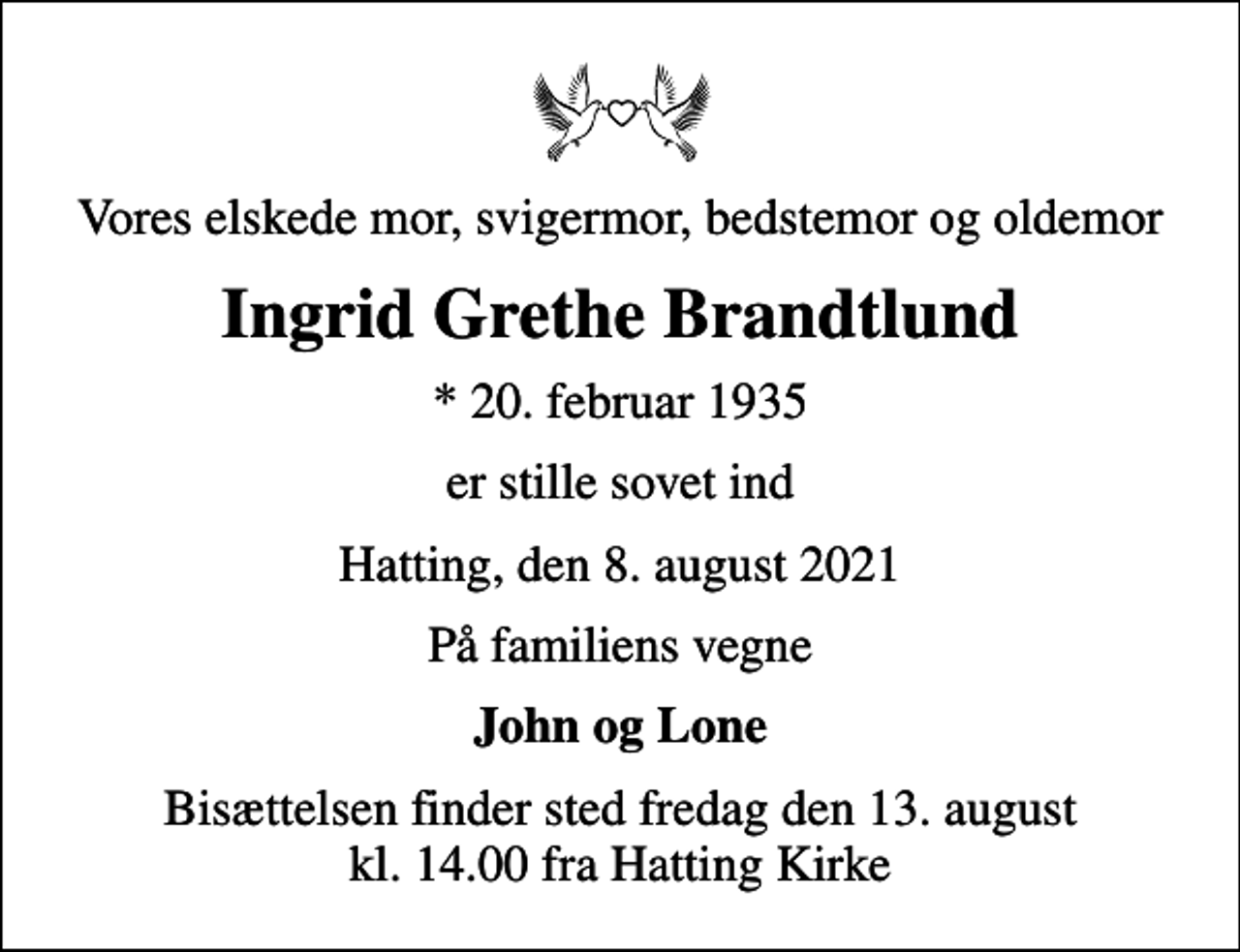 <p>Vores elskede mor, svigermor, bedstemor og oldemor<br />Ingrid Grethe Brandtlund<br />* 20. februar 1935<br />er stille sovet ind<br />Hatting, den 8. august 2021<br />På familiens vegne<br />John og Lone<br />Bisættelsen finder sted fredag den 13. august kl. 14.00 fra Hatting Kirke</p>