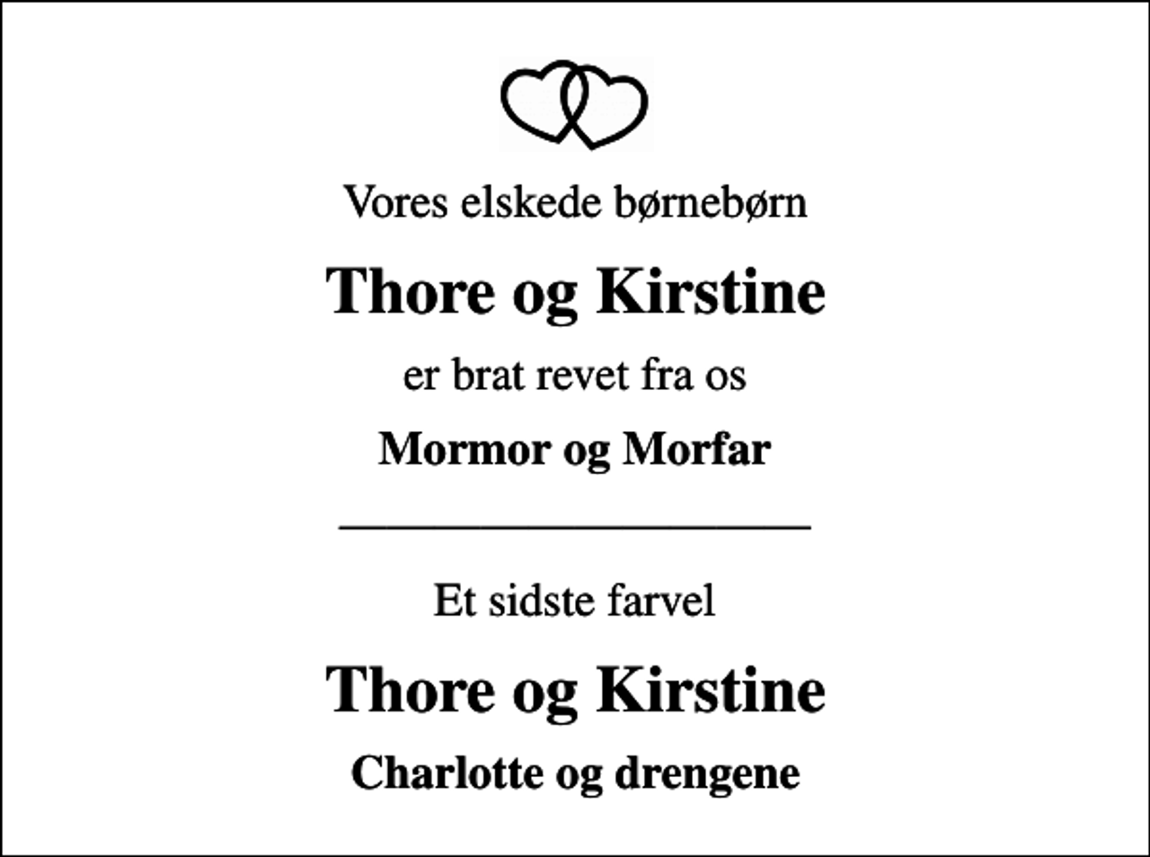<p>Vores elskede børnebørn<br />Thore og Kirstine<br />er brat revet fra os<br />Mormor og Morfar<br />Et sidste farvel<br />Thore og Kirstine<br />Charlotte og drengene</p>