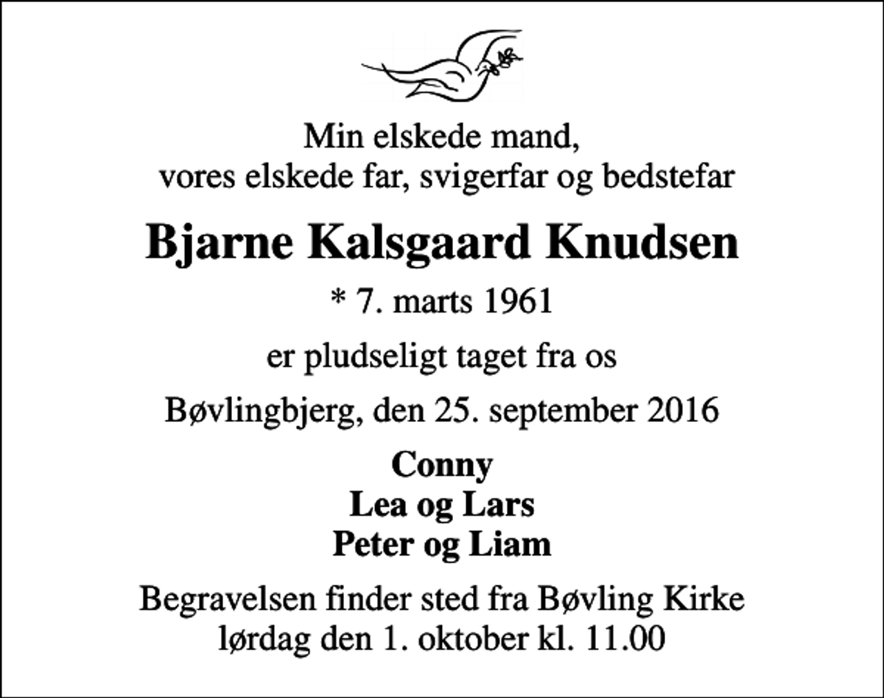 <p>Min elskede mand, vores elskede far, svigerfar og bedstefar<br />Bjarne Kalsgaard Knudsen<br />* 7. marts 1961<br />er pludseligt taget fra os<br />Bøvlingbjerg, den 25. september 2016<br />Conny Lea og Lars Peter og Liam<br />Begravelsen finder sted fra Bøvling Kirke lørdag den 1. oktober kl. 11.00</p>