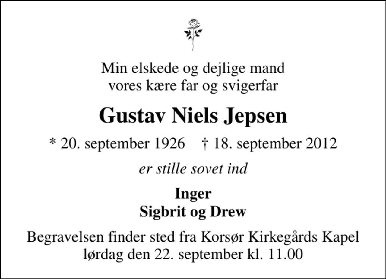 <p>Min elskede og dejlige mand vores kære far og svigerfar<br />Gustav Niels Jepsen<br />* 20. september 1926 ✝ 18. september 2012<br />er stille sovet ind<br />Inger Sigbrit og Drew<br />Begravelsen finder sted fra Korsør Kirkegårds Kapel lørdag den 22. september kl. 11.00</p>
