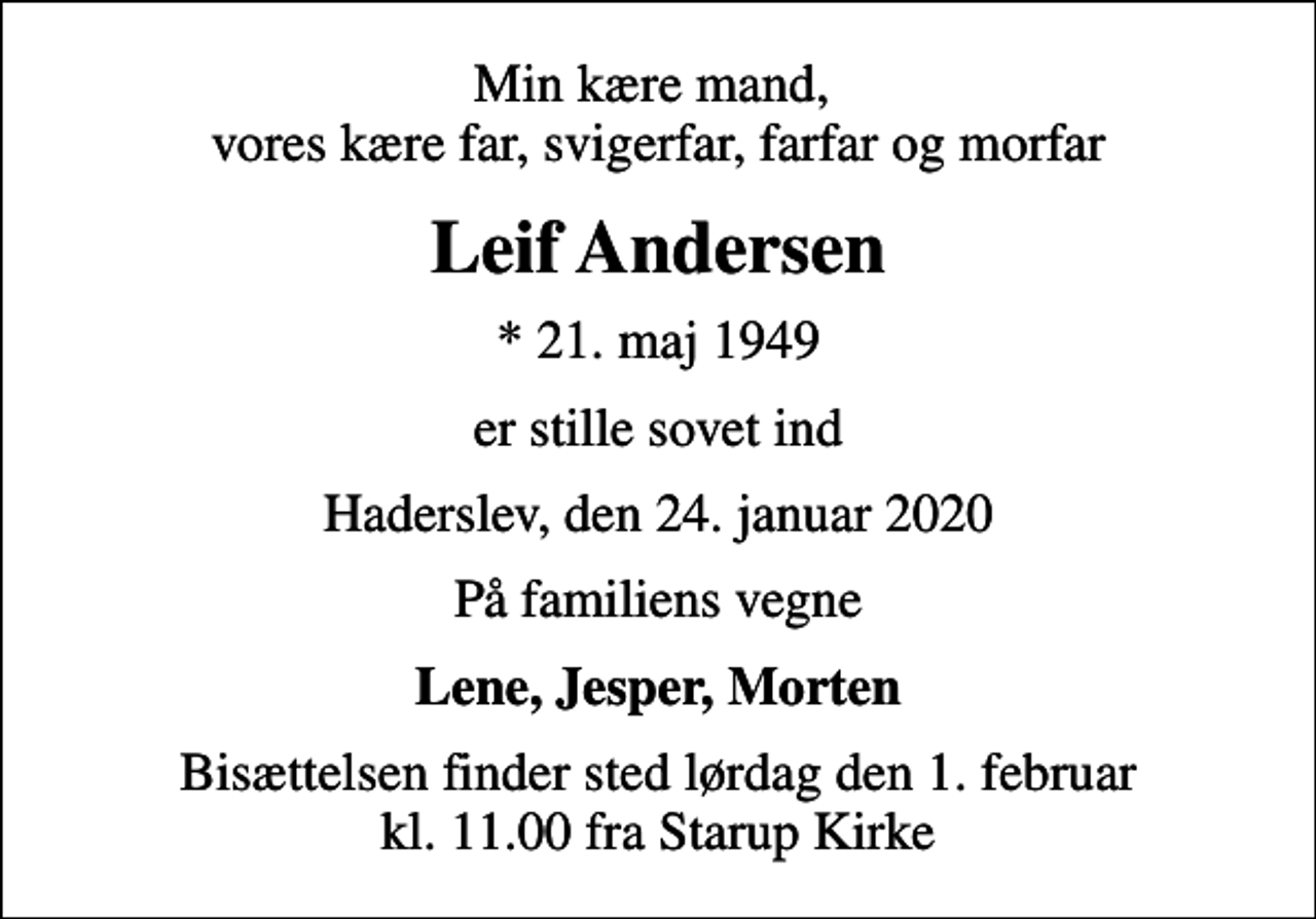 <p>Min kære mand, vores kære far, svigerfar, farfar og morfar<br />Leif Andersen<br />* 21. maj 1949<br />er stille sovet ind<br />Haderslev, den 24. januar 2020<br />På familiens vegne<br />Lene, Jesper, Morten<br />Bisættelsen finder sted lørdag den 1. februar kl. 11.00 fra Starup Kirke</p>
