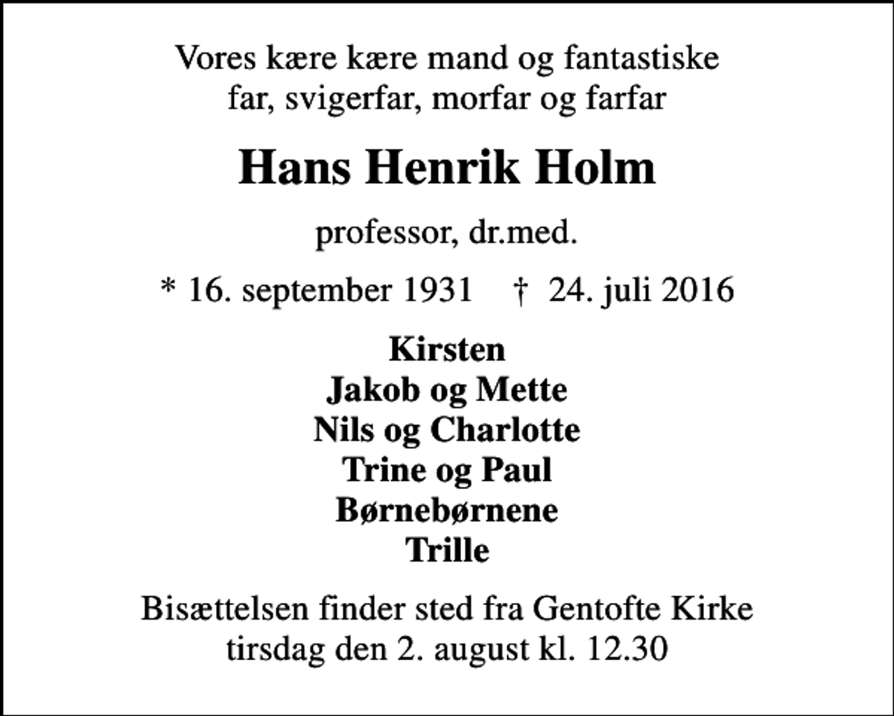 <p>Vores kære kære mand og fantastiske far, svigerfar, morfar og farfar<br />Hans Henrik Holm<br />professor, dr.med.<br />* 16. september 1931 ✝ 24. juli 2016<br />Kirsten Jakob og Mette Nils og Charlotte Trine og Paul Børnebørnene Trille<br />Bisættelsen finder sted fra Gentofte Kirke tirsdag den 2. august kl. 12.30</p>