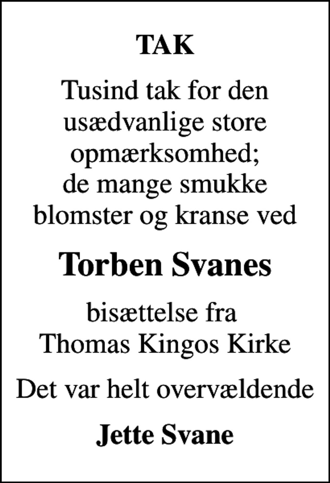 <p>TAK<br />Tusind tak for den usædvanlige store opmærksomhed; de mange smukke blomster og kranse ved<br />Torben Svanes<br />bisættelse fra Thomas Kingos Kirke<br />Det var helt overvældende<br />Jette Svane</p>