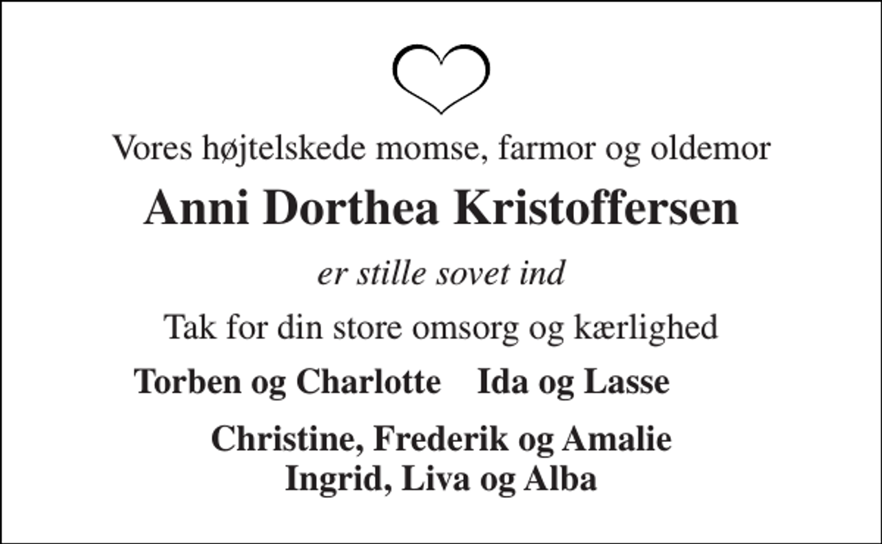 <p>Vores højtelskede momse, farmor og oldemor<br />Anni Dorthea Kristoffersen<br />er stille sovet ind<br />Tak for din store omsorg og kærlighed<br />Torben og Charlotte<br />Ida og Lasse<br />Christine, Frederik og Amalie Ingrid, Liva og Alba</p>