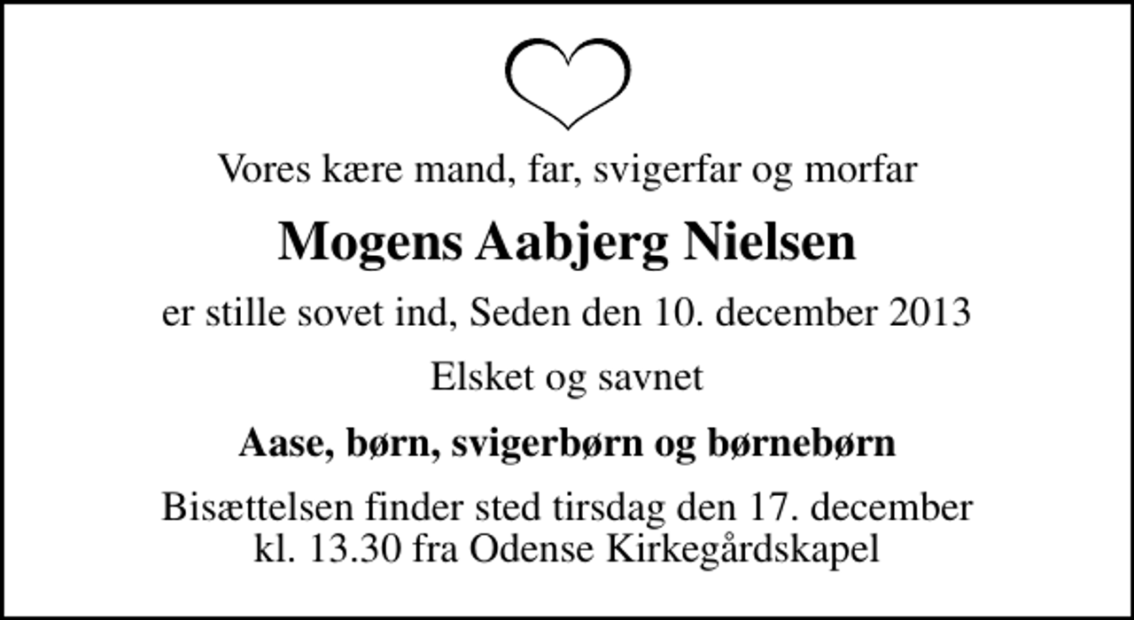 <p>Vores kære mand, far, svigerfar og morfar<br />Mogens Aabjerg Nielsen<br />er stille sovet ind, Seden den 10. december 2013<br />Elsket og savnet<br />Aase, børn, svigerbørn og børnebørn<br />Bisættelsen finder sted tirsdag den 17. december kl. 13.30 fra Odense Kirkegårdskapel</p>