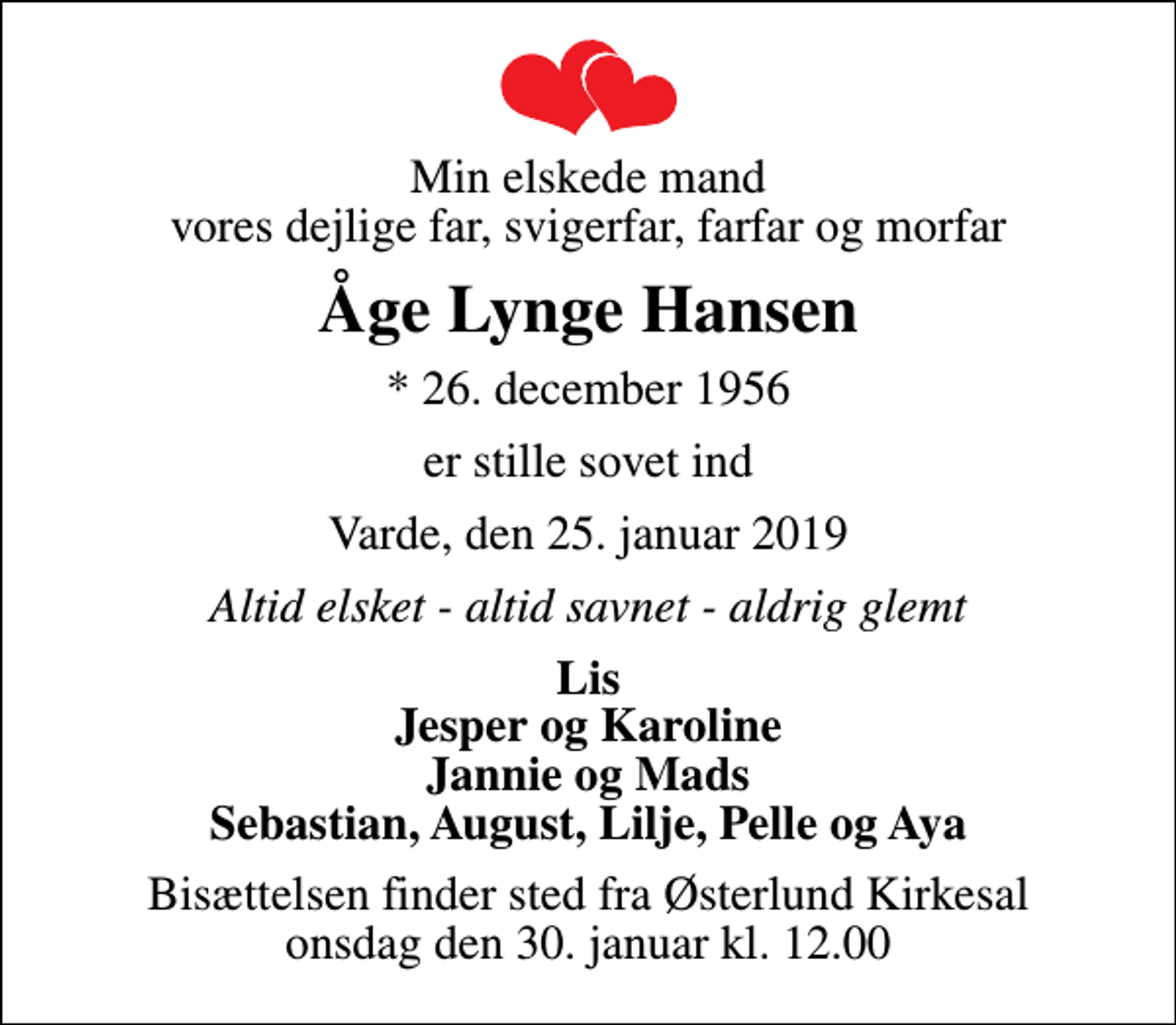 <p>Min elskede mand vores dejlige far, svigerfar, farfar og morfar<br />Åge Lynge Hansen<br />* 26. december 1956<br />er stille sovet ind<br />Varde, den 25. januar 2019<br />Altid elsket - altid savnet - aldrig glemt<br />Lis Jesper og Karoline Jannie og Mads Sebastian, August, Lilje, Pelle og Aya<br />Bisættelsen finder sted fra Østerlund Kirkesal onsdag den 30. januar kl. 12.00</p>