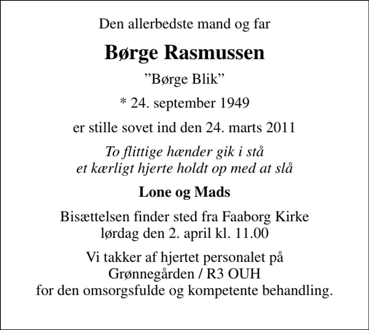<p>Den allerbedste mand og far<br />Børge Rasmussen<br />Børge Blik<br />* 24. september 1949<br />er stille sovet ind den 24. marts 2011<br />To flittige hænder gik i stå et kærligt hjerte holdt op med at slå<br />Lone og Mads<br />Bisættelsen finder sted fra Faaborg Kirke lørdag den 2. april kl. 11.00<br />Vi takker af hjertet personalet på Grønnegården / R3 OUH for den omsorgsfulde og kompetente behandling.</p>