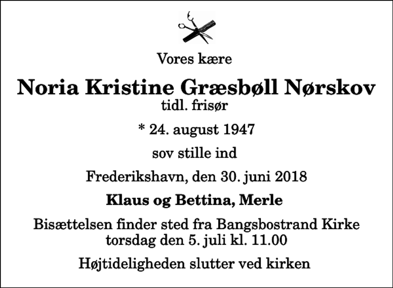 <p>Vores kære<br />Noria Kristine Græsbøll Nørskov<br />tidl. frisør<br />* 24. august 1947<br />sov stille ind<br />Frederikshavn, den 30. juni 2018<br />Klaus og Bettina, Merle<br />Bisættelsen finder sted fra Bangsbostrand Kirke torsdag den 5. juli kl. 11.00 Højtideligheden slutter ved kirken</p>