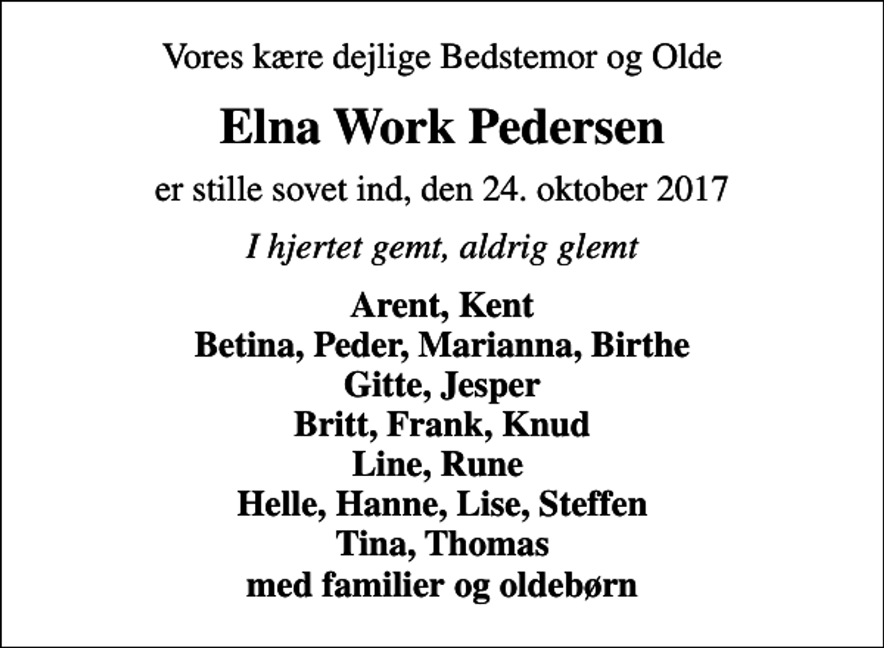 <p>Vores kære dejlige Bedstemor og Olde<br />Elna Work Pedersen<br />er stille sovet ind, den 24. oktober 2017<br />I hjertet gemt, aldrig glemt<br />Arent, Kent Betina, Peder, Marianna, Birthe Gitte, Jesper Britt, Frank, Knud Line, Rune Helle, Hanne, Lise, Steffen Tina, Thomas med familier og oldebørn</p>