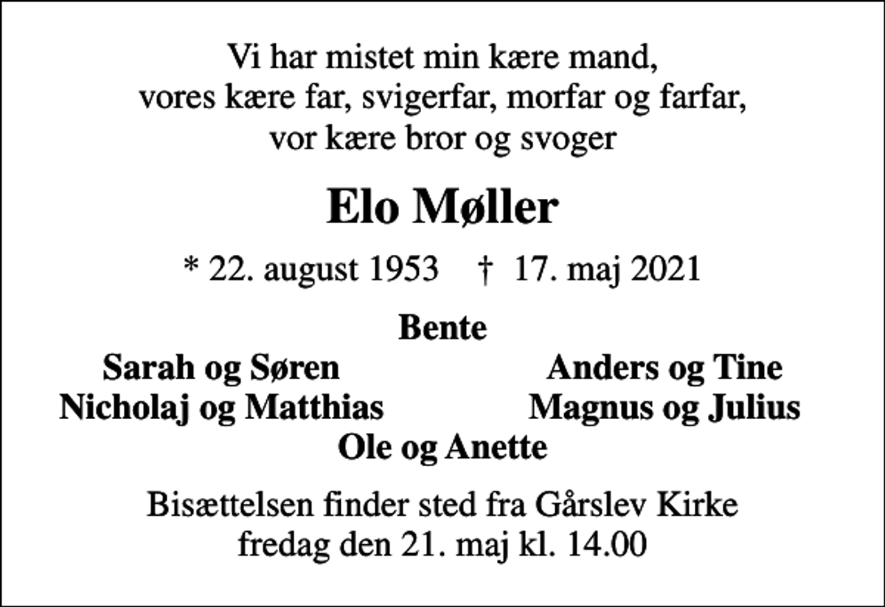 <p>Vi har mistet min kære mand, vores kære far, svigerfar, morfar og farfar, vor kære bror og svoger<br />Elo Møller<br />* 22. august 1953 ✝ 17. maj 2021<br />Bente<br />Sarah og Søren<br />Anders og Tine<br />Nicholaj og Matthias<br />Magnus og Julius<br />Bisættelsen finder sted fra Gårslev Kirke fredag den 21. maj kl. 14.00</p>