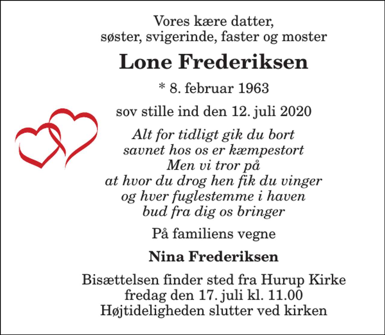 <p>Vores kære datter, søster, svigerinde, faster og moster<br />Lone Frederiksen<br />*​ 8. februar 1963<br />sov stille ind den 12. juli 2020<br />Alt for tidligt gik du bort savnet hos os er kæmpestort Men vi tror på at hvor du drog hen fik du vinger og hver fuglestemme i haven bud fra dig os bringer<br />På familiens vegne<br />Nina Frederiksen<br />Bisættelsen​ finder sted fra Hurup Kirke​ fredag den 17. juli​ kl. 11.00 Højtideligheden slutter ved kirken</p>