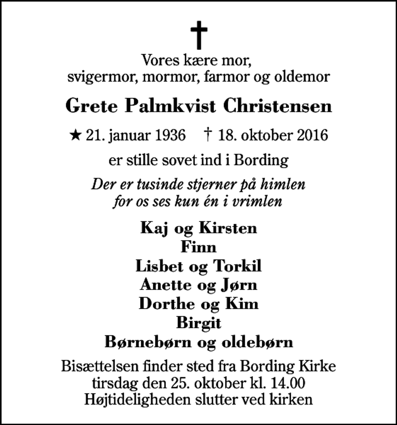 <p>Vores kære mor, svigermor, mormor, farmor og oldemor<br />Grete Palmkvist Christensen<br />* 21. januar 1936 ✝ 18. oktober 2016<br />er stille sovet ind i Bording<br />Der er tusinde stjerner på himlen for os ses kun én i vrimlen<br />Kaj og Kirsten Finn Lisbet og Torkil Anette og Jørn Dorthe og Kim Birgit Børnebørn og oldebørn<br />Bisættelsen finder sted fra Bording Kirke tirsdag den 25. oktober kl. 14.00 Højtideligheden slutter ved kirken</p>