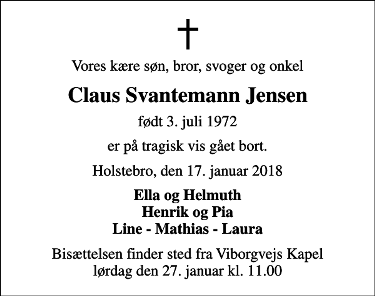 <p>Vores kære søn, bror, svoger og onkel<br />Claus Svantemann Jensen<br />født 3. juli 1972<br />er på tragisk vis gået bort.<br />Holstebro, den 17. januar 2018<br />Ella og Helmuth Henrik og Pia Line - Mathias - Laura<br />Bisættelsen finder sted fra Viborgvejs Kapel lørdag den 27. januar kl. 11.00</p>