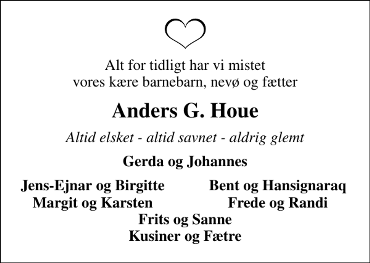 <p>Alt for tidligt har vi mistet vores kære barnebarn, nevø og fætter<br />Anders G. Houe<br />Altid elsket - altid savnet - aldrig glemt<br />Gerda og Johannes<br />Jens-Ejnar og Birgitte<br />Bent og Hansignaraq<br />Margit og Karsten<br />Frede og Randi</p>