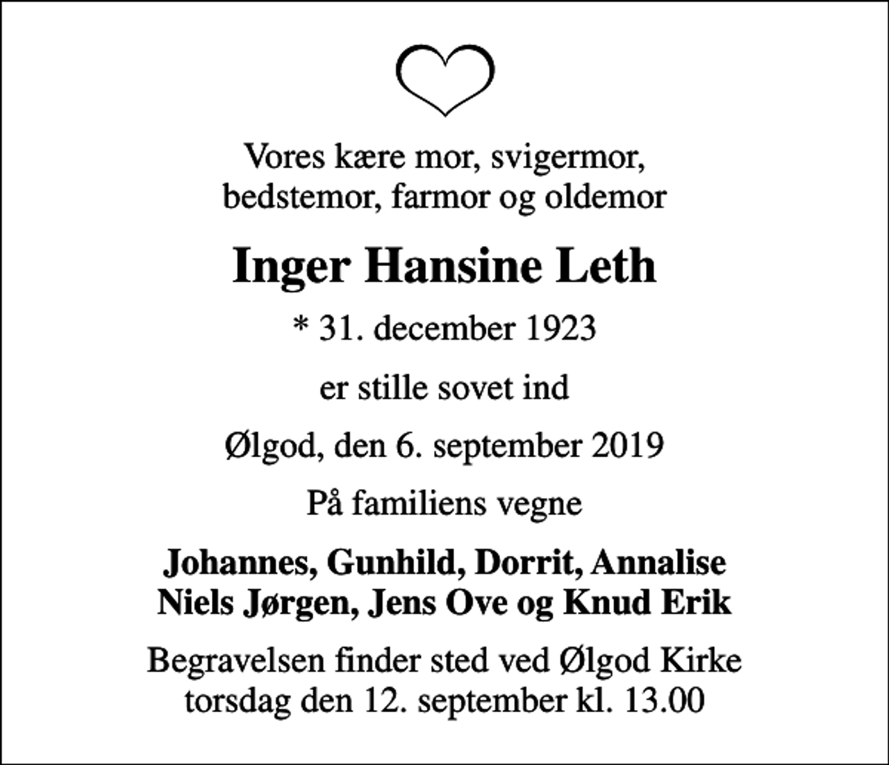 <p>Vores kære mor, svigermor, bedstemor, farmor og oldemor<br />Inger Hansine Leth<br />* 31. december 1923<br />er stille sovet ind<br />Ølgod, den 6. september 2019<br />På familiens vegne<br />Johannes, Gunhild, Dorrit, Annalise Niels Jørgen, Jens Ove og Knud Erik<br />Begravelsen finder sted ved Ølgod Kirke torsdag den 12. september kl. 13.00</p>