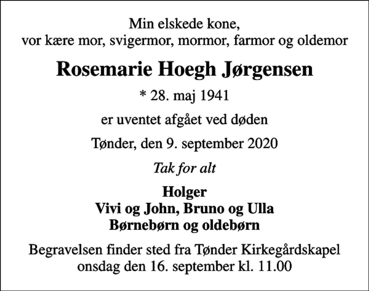<p>Min elskede kone, vor kære mor, svigermor, mormor, farmor og oldemor<br />Rosemarie Hoegh Jørgensen<br />* 28. maj 1941<br />er uventet afgået ved døden<br />Tønder, den 9. september 2020<br />Tak for alt<br />Holger Vivi og John, Bruno og Ulla Børnebørn og oldebørn<br />Begravelsen finder sted fra Tønder Kirkegårdskapel onsdag den 16. september kl. 11.00</p>