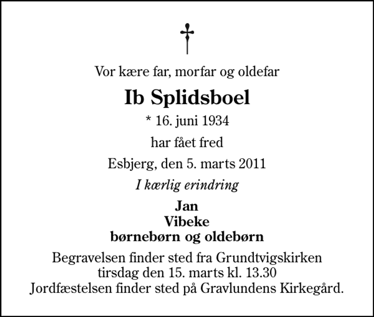 <p>Vor kære far, morfar og oldefar<br />Ib Splidsboel<br />* 16. juni 1934<br />har fået fred<br />Esbjerg, den 5. marts 2011<br />I kærlig erindring<br />Jan Vibeke børnebørn og oldebørn<br />Begravelsen finder sted fra Grundtvigskirken tirsdag den 15. marts kl. 13.30 Jordfæstelsen finder sted på Gravlundens Kirkegård.</p>
