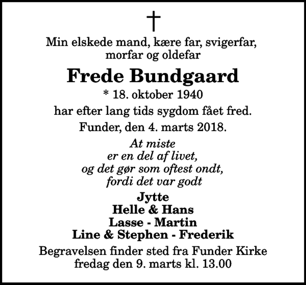<p>Min elskede mand, kære far, svigerfar, morfar og oldefar<br />Frede Bundgaard<br />* 18. oktober 1940<br />har efter lang tids sygdom fået fred.<br />Funder, den 4. marts 2018.<br />At miste er en del af livet, og det gør som oftest ondt, fordi det var godt<br />Jytte Helle &amp; Hans Lasse - Martin Line &amp; Stephen - Frederik<br />Begravelsen finder sted fra Funder Kirke fredag den 9. marts kl. 13.00</p>