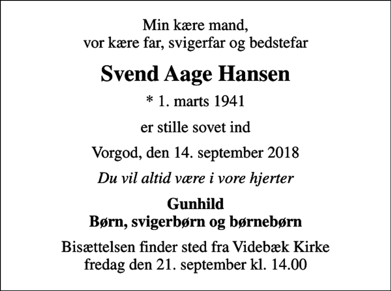 <p>Min kære mand, vor kære far, svigerfar og bedstefar<br />Svend Aage Hansen<br />* 1. marts 1941<br />er stille sovet ind<br />Vorgod, den 14. september 2018<br />Du vil altid være i vore hjerter<br />Gunhild Børn, svigerbørn og børnebørn<br />Bisættelsen finder sted fra Videbæk Kirke fredag den 21. september kl. 14.00</p>