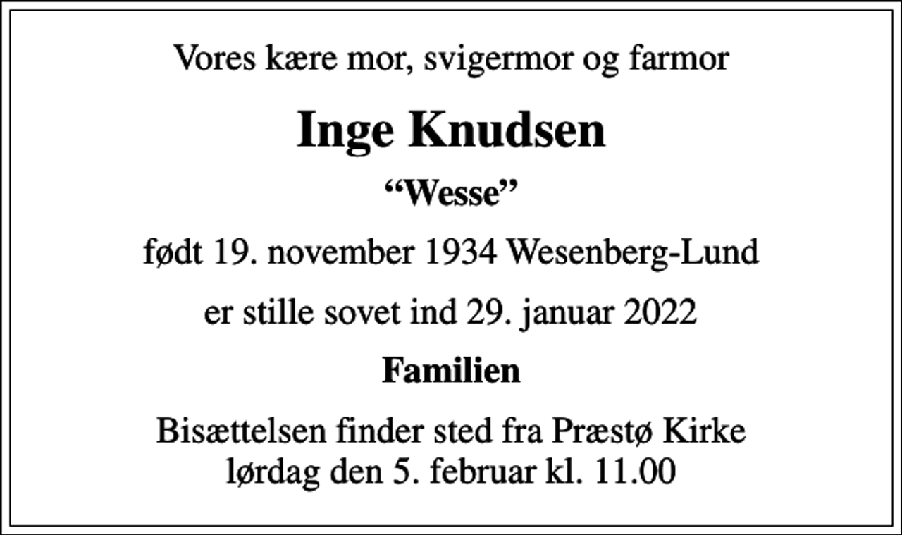 <p>Vores kære mor, svigermor og farmor<br />Inge Knudsen<br />Wesse<br />født 19. november 1934 Wesenberg-Lund<br />er stille sovet ind 29. januar 2022<br />Familien<br />Bisættelsen finder sted fra Præstø Kirke lørdag den 5. februar kl. 11.00</p>