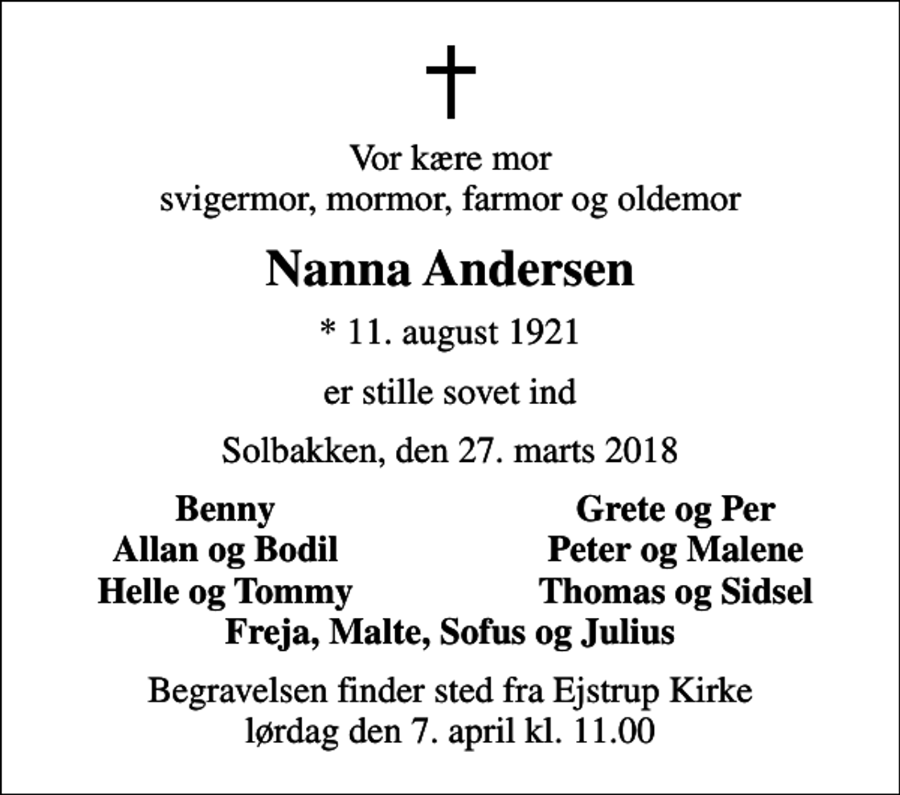 <p>Vor kære mor svigermor, mormor, farmor og oldemor<br />Nanna Andersen<br />* 11. august 1921<br />er stille sovet ind<br />Solbakken, den 27. marts 2018<br />Benny<br />Grete og Per<br />Allan og Bodil<br />Peter og Malene<br />Helle og Tommy<br />Thomas og Sidsel<br />Begravelsen finder sted fra Ejstrup Kirke lørdag den 7. april kl. 11.00</p>