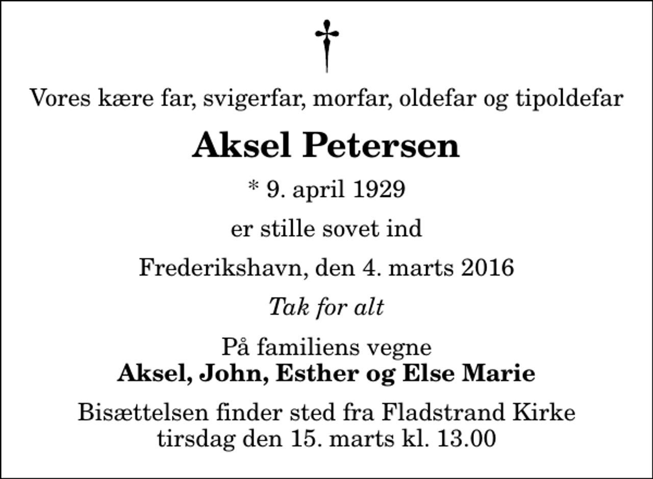 <p>Vores kære far, svigerfar, morfar, oldefar og tipoldefar<br />Aksel Petersen<br />* 9. april 1929<br />er stille sovet ind<br />Frederikshavn, den 4. marts 2016<br />Tak for alt<br />På familiens vegne<br />Aksel, John, Esther og Else Marie<br />Bisættelsen finder sted fra Fladstrand Kirke tirsdag den 15. marts kl. 13.00</p>