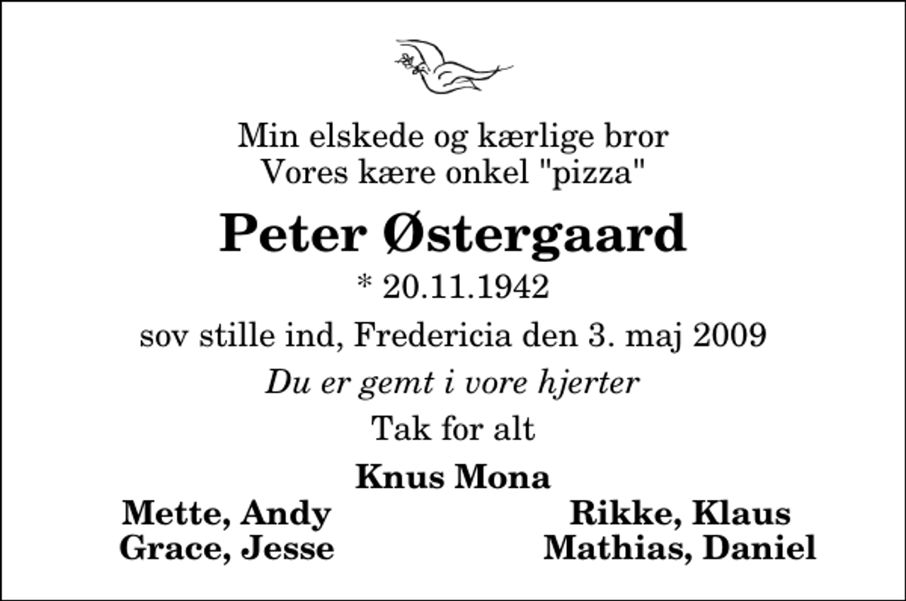 <p>Min elskede og kærlige bror Vores kære onkel "pizza"<br />Peter Østergaard<br />* 20.11.1942<br />sov stille ind, Fredericia den 3. maj 2009<br />Du er gemt i vore hjerter<br />Tak for alt<br />Knus Mona<br />Mette, Andy<br />Rikke, Klaus<br />Grace, Jesse<br />Mathias, Daniel</p>