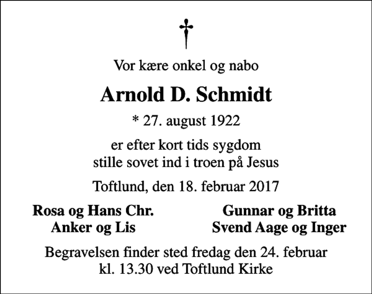 <p>Vor kære onkel og nabo<br />Arnold D. Schmidt<br />* 27. august 1922<br />er efter kort tids sygdom stille sovet ind i troen på Jesus<br />Toftlund, den 18. februar 2017<br />Rosa og Hans Chr.<br />Gunnar og Britta<br />Anker og Lis<br />Svend Aage og Inger<br />Begravelsen finder sted fredag den 24. februar kl. 13.30 ved Toftlund Kirke</p>
