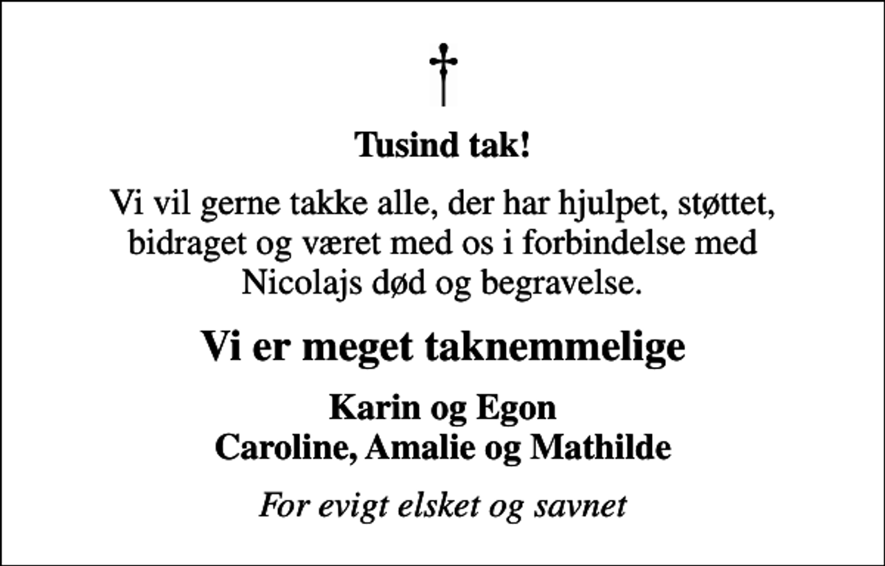 <p>Tusind tak!<br />Vi vil gerne takke alle, der har hjulpet, støttet, bidraget og været med os i forbindelse med Nicolajs død og begravelse.<br />Vi er meget taknemmelige<br />Karin og Egon Caroline, Amalie og Mathilde<br />For evigt elsket og savnet</p>
