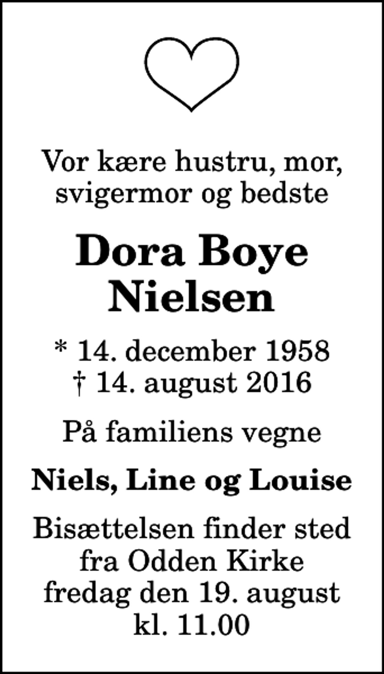 <p>Vor kære hustru, mor, svigermor og bedste<br />Dora Boye Nielsen<br />* 14. december 1958<br />✝ 14. august 2016<br />På familiens vegne<br />Niels, Line og Louise<br />Bisættelsen finder sted fra Odden Kirke fredag den 19. august kl. 11.00</p>