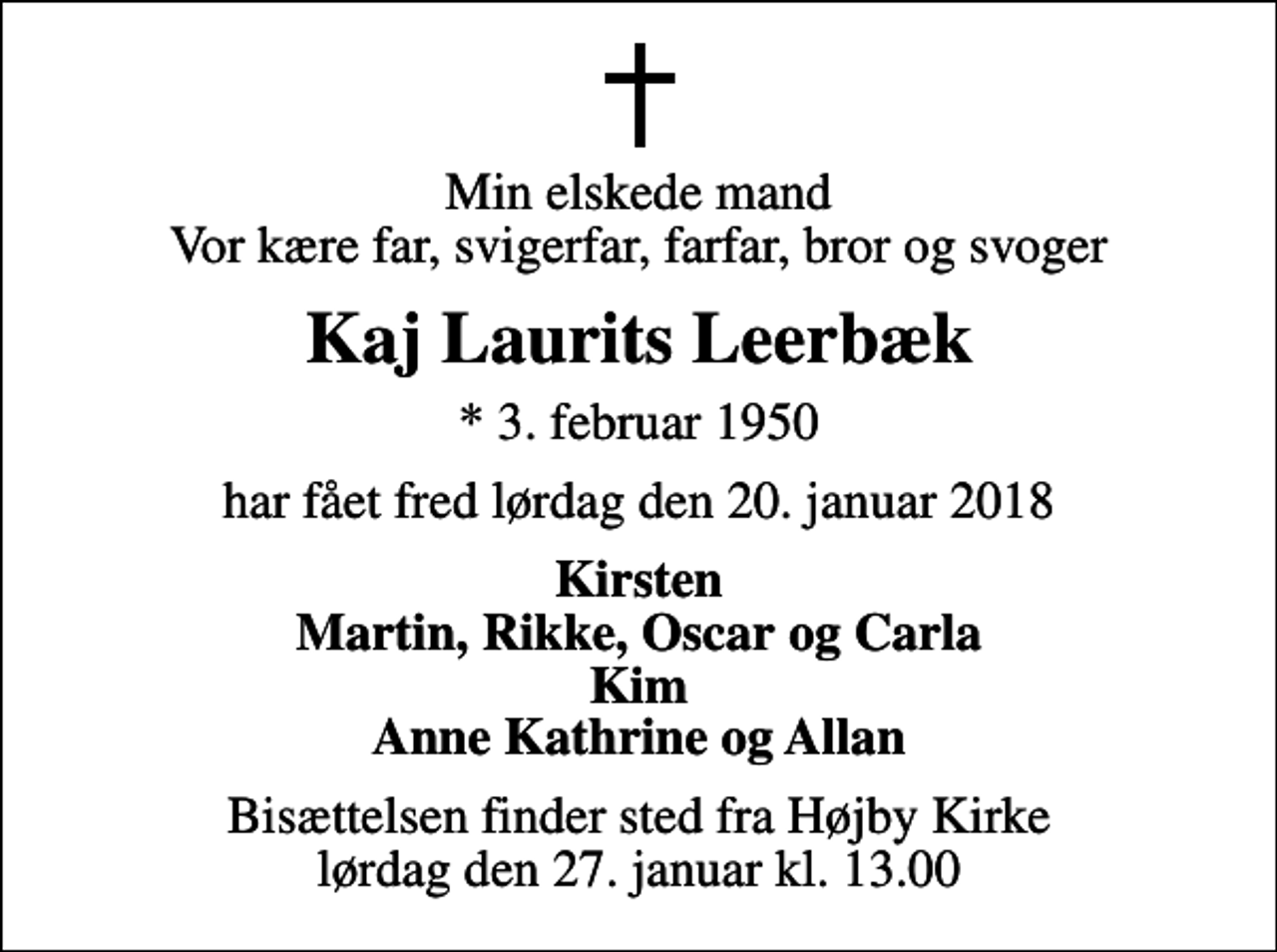 <p>Min elskede mand Vor kære far, svigerfar, farfar, bror og svoger<br />Kaj Laurits Leerbæk<br />* 3. februar 1950<br />har fået fred lørdag den 20. januar 2018<br />Kirsten Martin, Rikke, Oscar og Carla Kim Anne Kathrine og Allan<br />Bisættelsen finder sted fra Højby Kirke lørdag den 27. januar kl. 13.00</p>