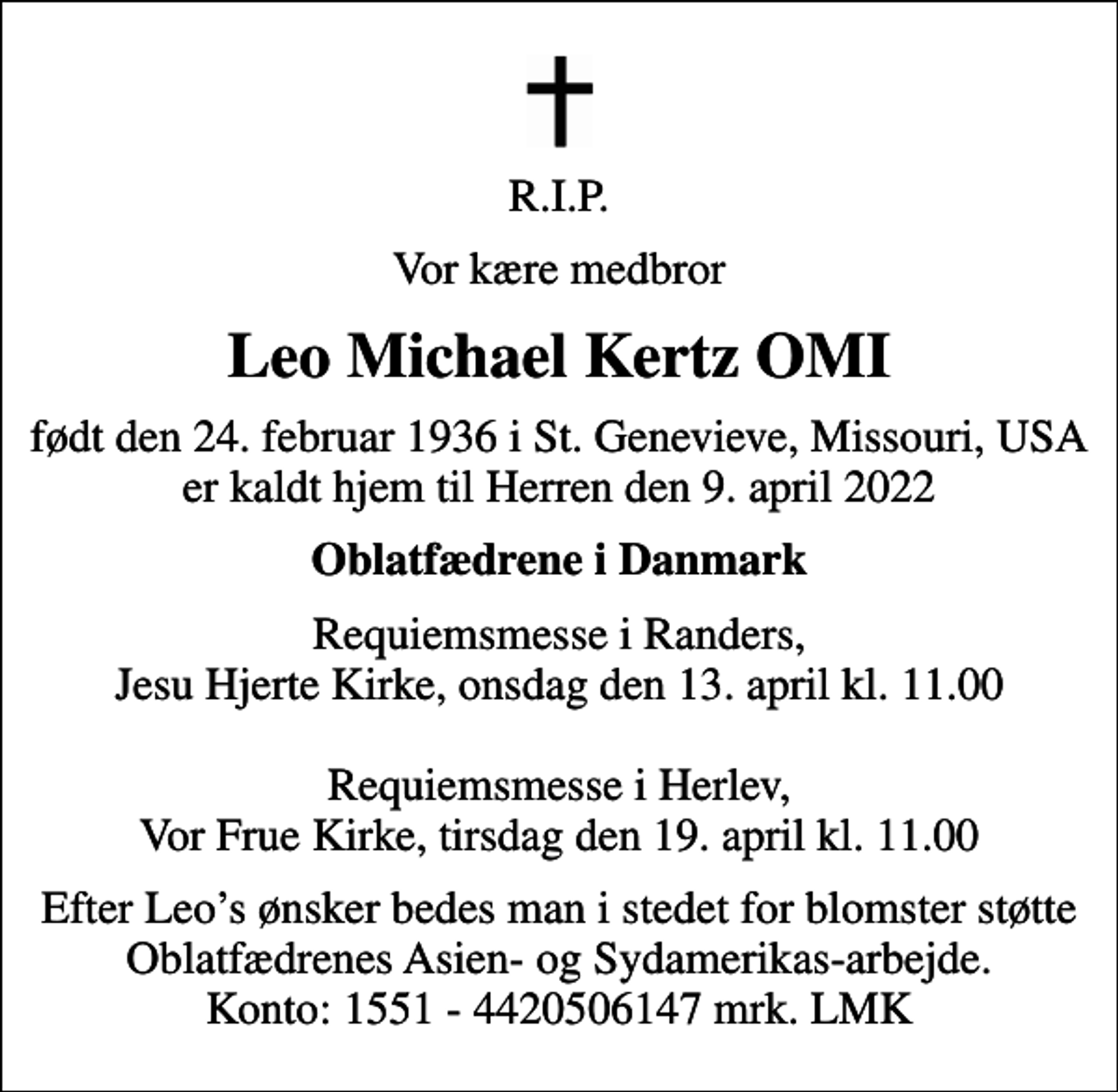 <p>R.I.P.<br />Vor kære medbror<br />Leo Michael Kertz OMI<br />født den 24. februar 1936 i St. Genevieve, Missouri, USA er kaldt hjem til Herren den 9. april 2022<br />Oblatfædrene i Danmark<br />Requiemsmesse i Randers, Jesu Hjerte Kirke, onsdag den 13. april kl. 11.00 Requiemsmesse i Herlev, Vor Frue Kirke, tirsdag den 19. april kl. 11.00<br />Efter Leos ønsker bedes man i stedet for blomster støtte Oblatfædrenes Asien- og Sydamerikas-arbejde. Konto: 1551 - 4420506147 mrk. LMK</p>