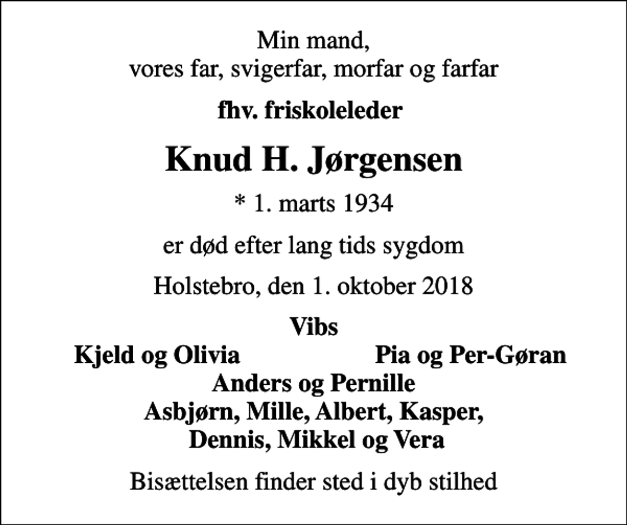 <p>Min mand, vores far, svigerfar, morfar og farfar<br />fhv. friskoleleder<br />Knud H. Jørgensen<br />* 1. marts 1934<br />er død efter lang tids sygdom<br />Holstebro, den 1. oktober 2018<br />Vibs<br />Kjeld og Olivia<br />Pia og Per-Gøran<br />Bisættelsen finder sted i dyb stilhed</p>