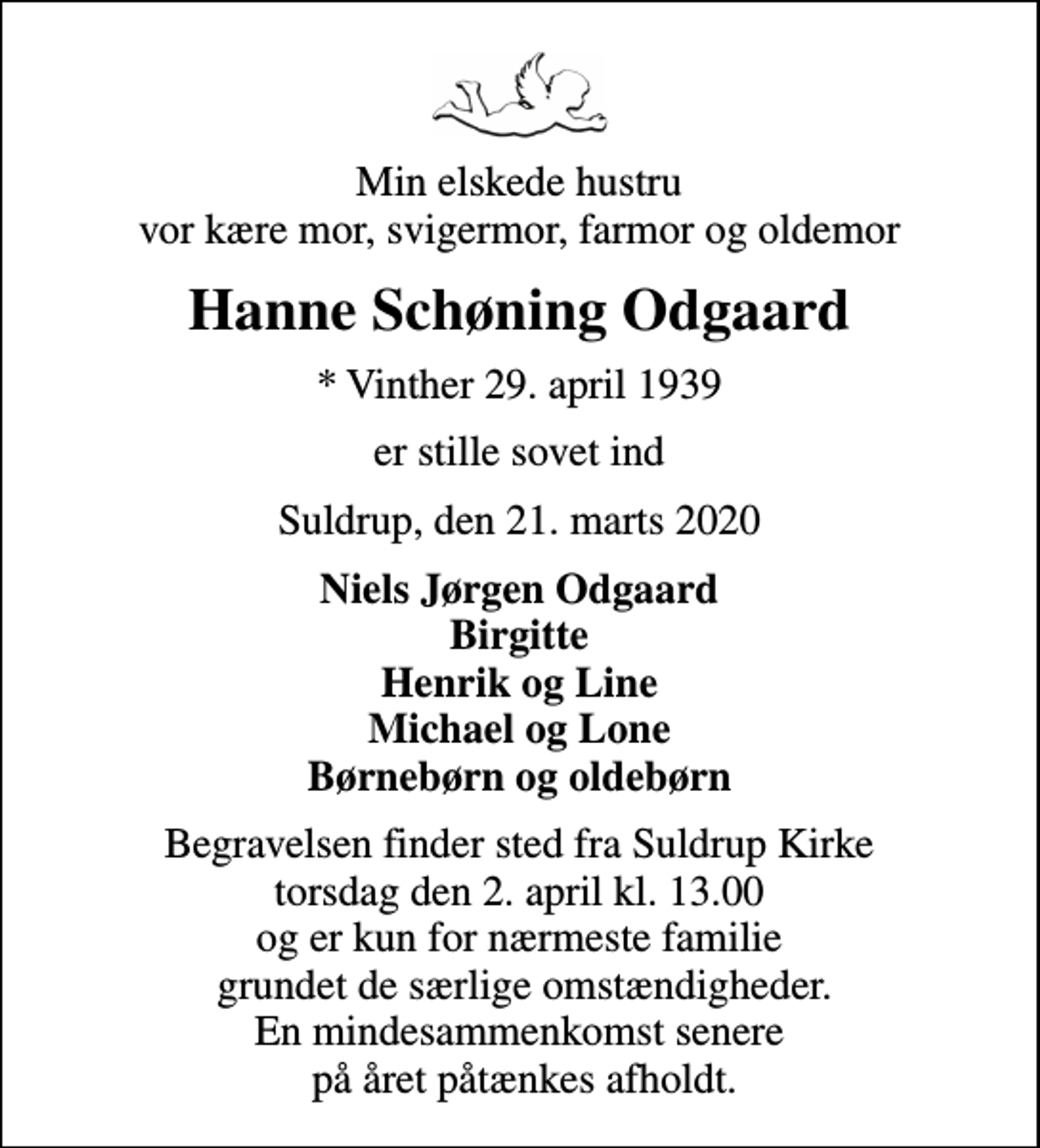 <p>Min elskede hustru vor kære mor, svigermor, farmor og oldemor<br />Hanne Schøning Odgaard<br />* Vinther 29. april 1939<br />er stille sovet ind<br />Suldrup, den 21. marts 2020<br />Niels Jørgen Odgaard Birgitte Henrik og Line Michael og Lone Børnebørn og oldebørn<br />Begravelsen finder sted fra Suldrup Kirke torsdag den 2. april kl. 13.00 og er kun for nærmeste familie grundet de særlige omstændigheder. En mindesammenkomst senere på året påtænkes afholdt.</p>