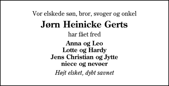 <p>Vor elskede søn, bror, svoger og onkel<br />Jørn Heinicke Gerts<br />har fået fred<br />Anna og Leo Lotte og Hardy Jens Christian og Jytte niece og nevøer<br />Højt elsket, dybt savnet</p>