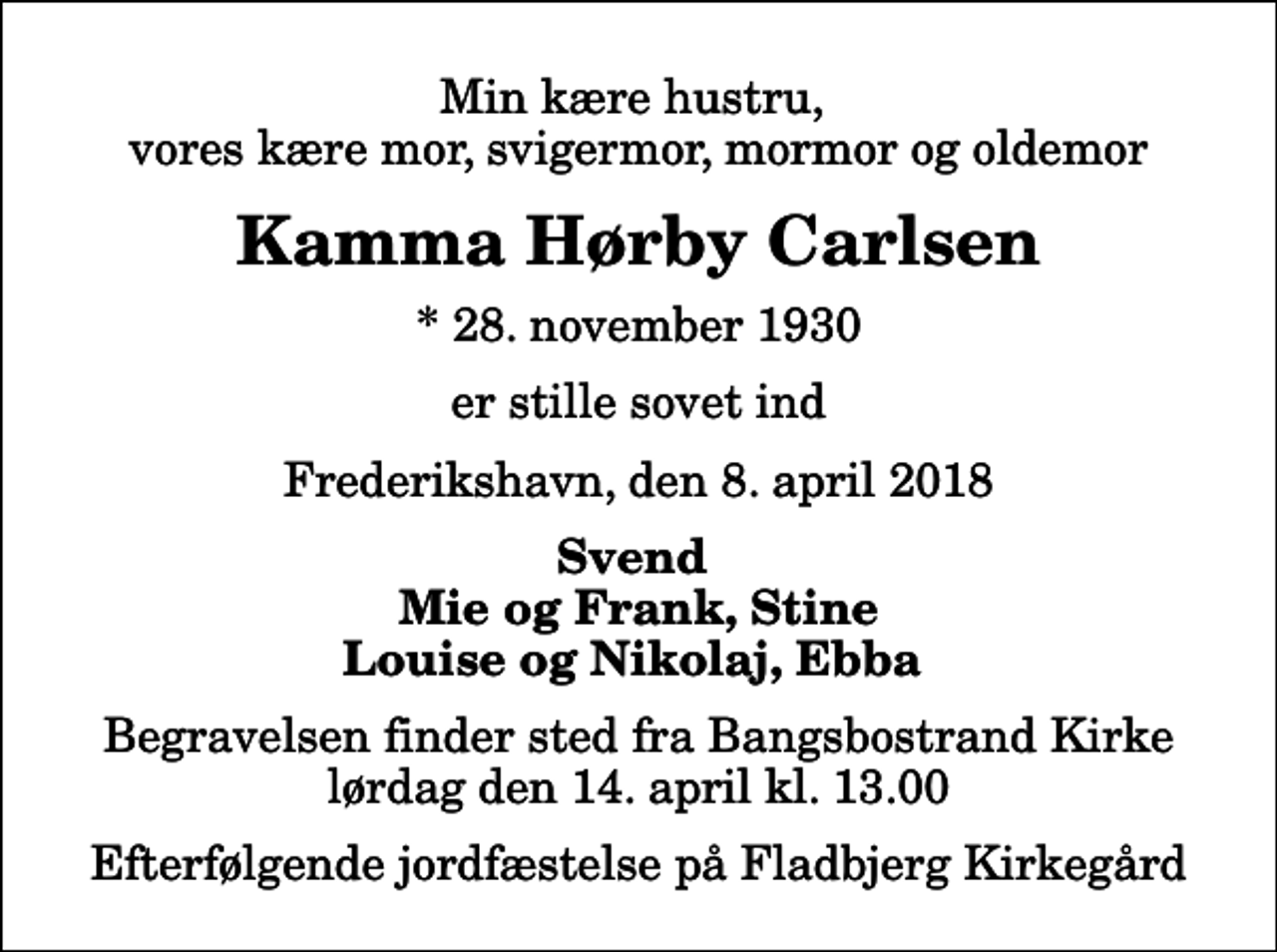 <p>Min kære hustru, vores kære mor, svigermor, mormor og oldemor<br />Kamma Hørby Carlsen<br />* 28. november 1930<br />er stille sovet ind<br />Frederikshavn, den 8. april 2018<br />Svend Mie og Frank, Stine Louise og Nikolaj, Ebba<br />Begravelsen finder sted fra Bangsbostrand Kirke lørdag den 14. april kl. 13.00 Efterfølgende jordfæstelse på Fladbjerg Kirkegård</p>