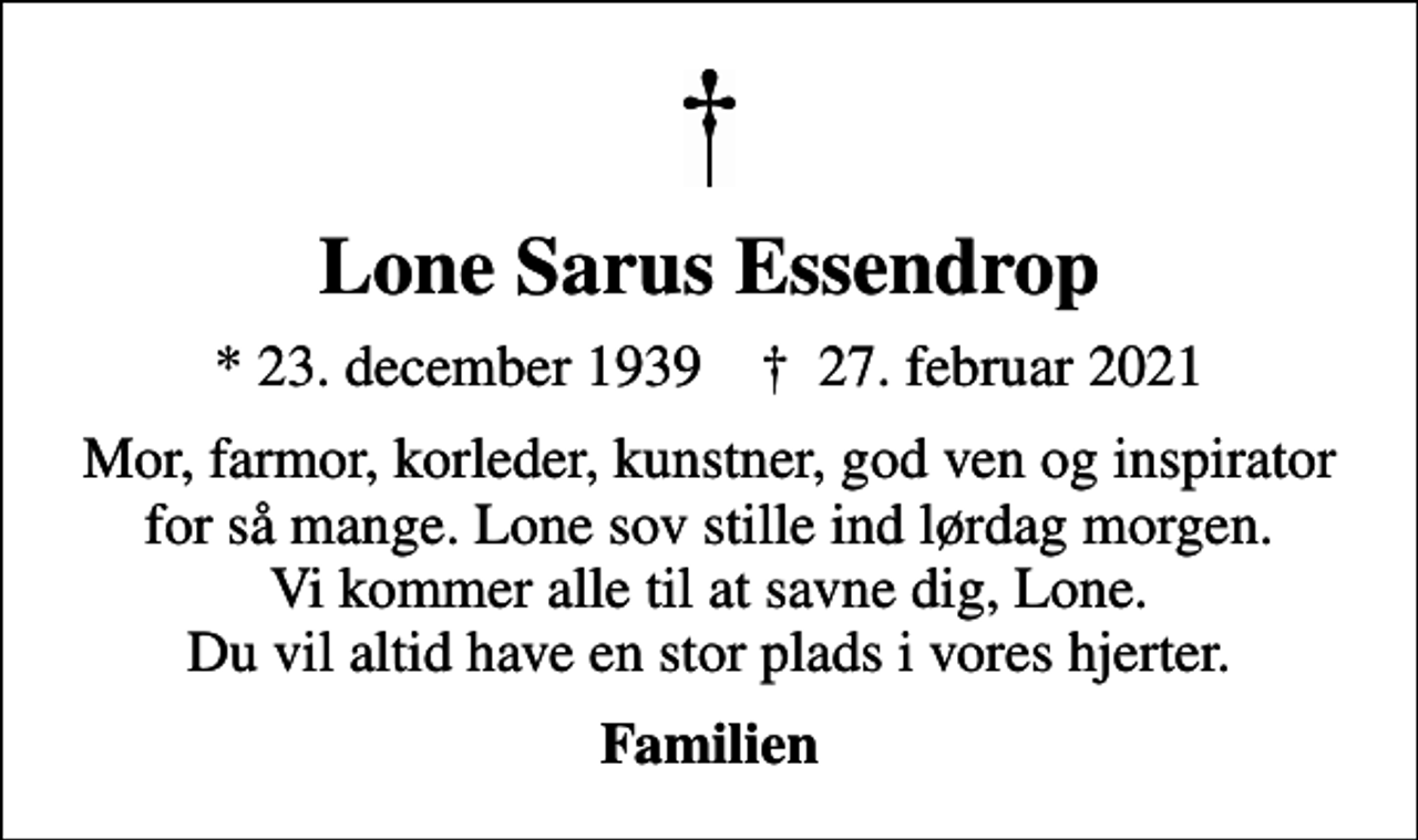 <p>Lone Sarus Essendrop<br />* 23. december 1939 ✝ 27. februar 2021<br />Mor, farmor, korleder, kunstner, god ven og inspirator for så mange. Lone sov stille ind lørdag morgen. Vi kommer alle til at savne dig, Lone. Du vil altid have en stor plads i vores hjerter.<br />Familien</p>