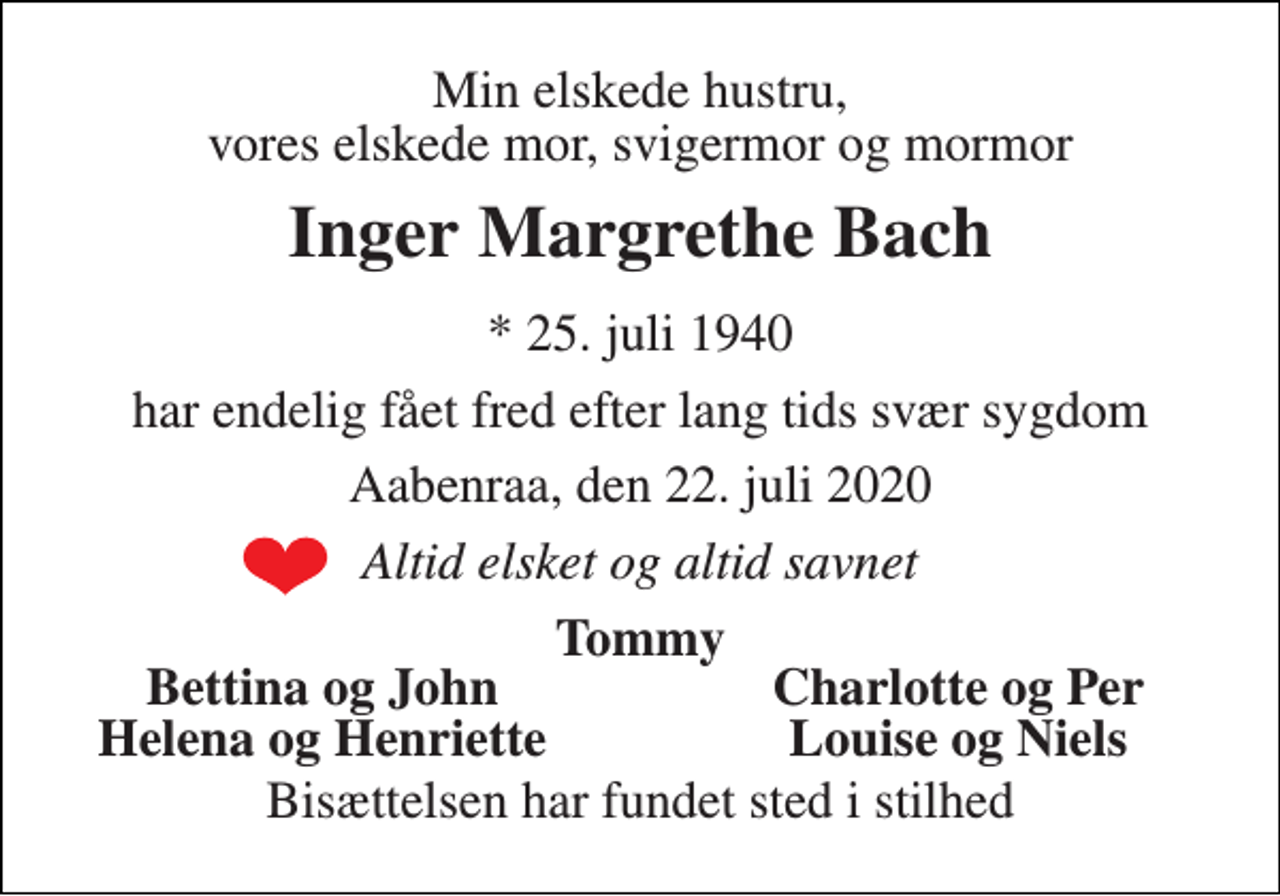 <p>Min elskede hustru, vores elskede mor, svigermor og mormor<br />Inger Margrethe Bach<br />*​ 25. juli 1940<br />har endelig fået fred efter lang tids svær sygdom<br />Aabenraa, den 22. juli 2020<br />Altid elsket og altid savnet<br />Tommy<br />Bettina og John<br />Charlotte og Per<br />Helena og Henriette<br />Louise og Niels<br />Bisættelsen har fundet sted i stilhed</p>