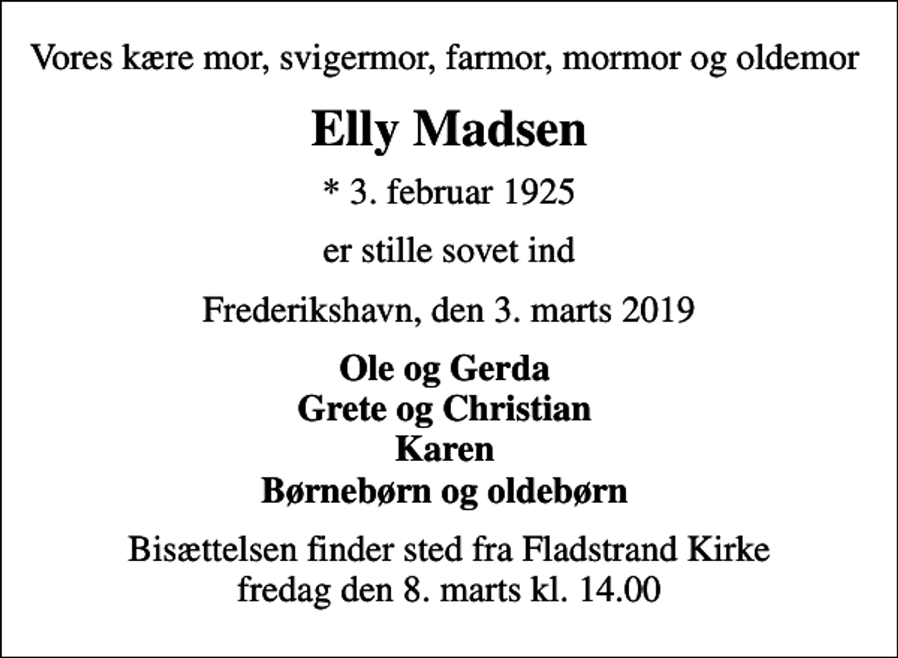 <p>Vores kære mor, svigermor, farmor, mormor og oldemor<br />Elly Madsen<br />* 3. februar 1925<br />er stille sovet ind<br />Frederikshavn, den 3. marts 2019<br />Ole og Gerda Grete og Christian Karen Børnebørn og oldebørn<br />Bisættelsen finder sted fra Fladstrand Kirke fredag den 8. marts kl. 14.00</p>
