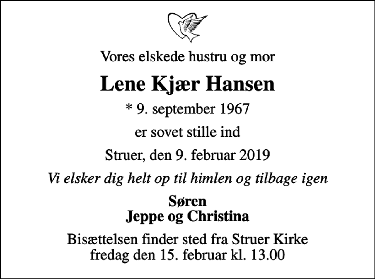 <p>Vores elskede hustru og mor<br />Lene Kjær Hansen<br />* 9. september 1967<br />er sovet stille ind<br />Struer, den 9. februar 2019<br />Vi elsker dig helt op til himlen og tilbage igen<br />Søren Jeppe og Christina<br />Bisættelsen finder sted fra Struer Kirke fredag den 15. februar kl. 13.00</p>