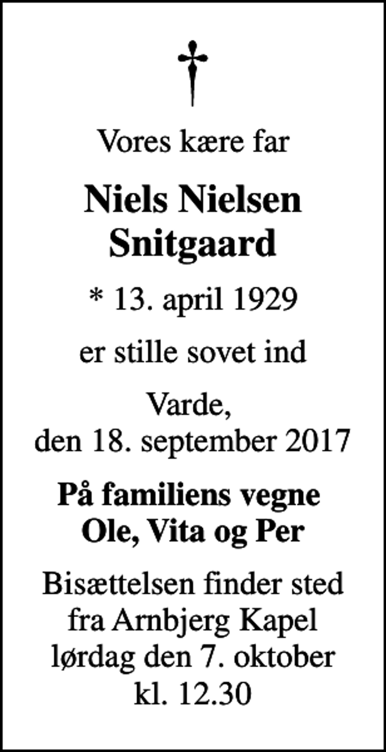 <p>Vores kære far<br />Niels Nielsen Snitgaard<br />* 13. april 1929<br />er stille sovet ind<br />Varde, den 18. september 2017<br />På familiens vegne Ole, Vita og Per<br />Bisættelsen finder sted fra Arnbjerg Kapel lørdag den 7. oktober kl. 12.30</p>