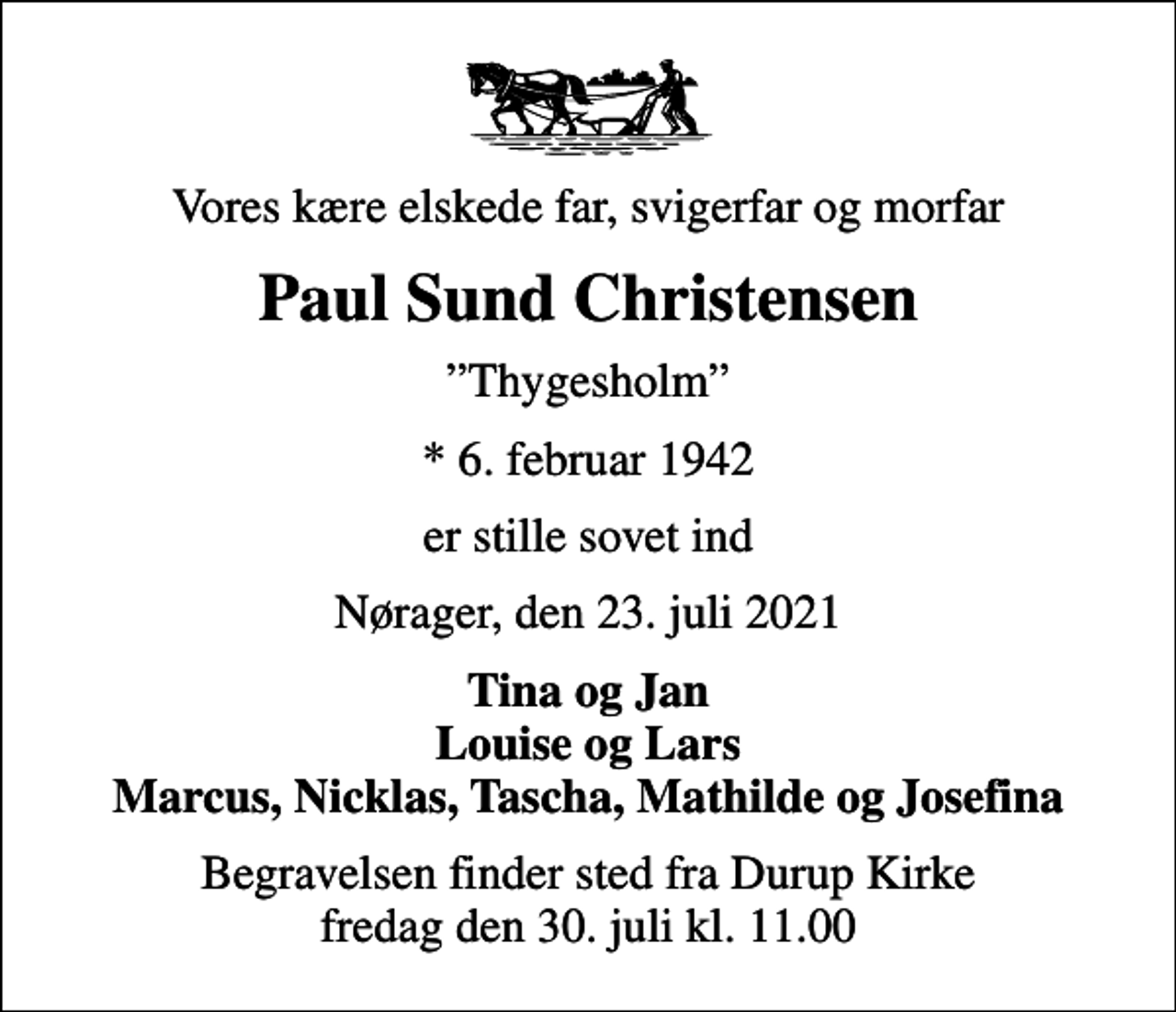 <p>Vores kære elskede far, svigerfar og morfar<br />Paul Sund Christensen<br />Thygesholm<br />* 6. februar 1942<br />er stille sovet ind<br />Nørager, den 23. juli 2021<br />Tina og Jan Louise og Lars Marcus, Nicklas, Tascha, Mathilde og Josefina<br />Begravelsen finder sted fra Durup Kirke fredag den 30. juli kl. 11.00</p>