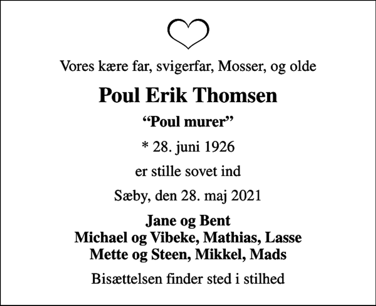 <p>Vores kære far, svigerfar, Mosser, og olde<br />Poul Erik Thomsen<br />Poul murer<br />* 28. juni 1926<br />er stille sovet ind<br />Sæby, den 28. maj 2021<br />Jane og Bent Michael og Vibeke, Mathias, Lasse Mette og Steen, Mikkel, Mads<br />Bisættelsen finder sted i stilhed</p>