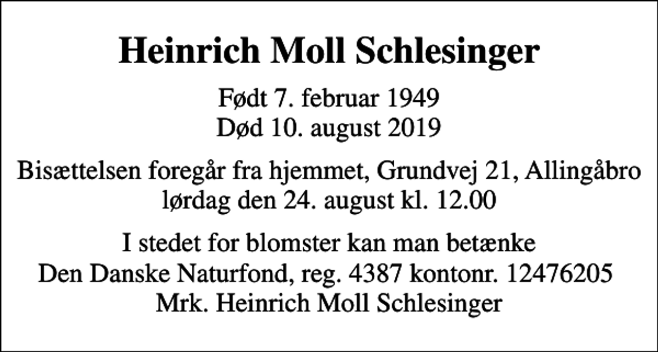 <p>Heinrich Moll Schlesinger<br />Født 7. februar 1949 Død 10. august 2019<br />Bisættelsen foregår fra hjemmet, Grundvej 21, Allingåbro lørdag den 24. august kl. 12.00<br />I stedet for evt. blomster kan man betænke<br />Den Danske Naturfond reg.4387kontonr.8973700120mrk. Heinrich Moll<br />Schlesinger<br />I stedet for blomster kan man betænke Den Danske Naturfond, reg. 4387 kontonr. 12476205 Mrk. Heinrich Moll Schlesinger</p>