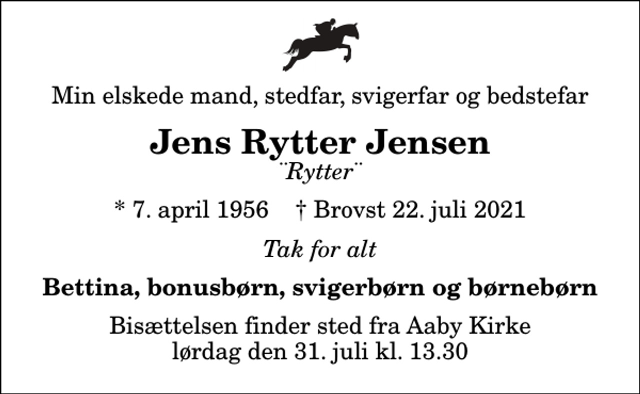 <p>Min elskede mand, stedfar, svigerfar og bedstefar<br />Jens Rytter Jensen<br />¨Rytter¨<br />* 7. april 1956 ✝ Brovst 22. juli 2021<br />Tak for alt<br />Bettina, bonusbørn, svigerbørn og børnebørn<br />Bisættelsen finder sted fra Aaby Kirke lørdag den 31. juli kl. 13.30</p>