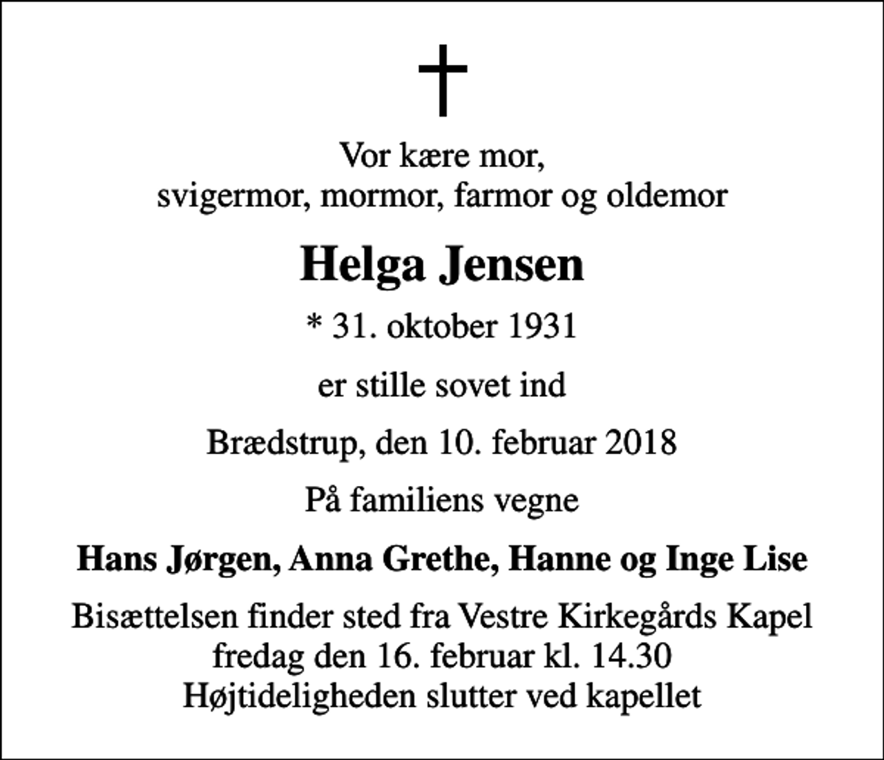 <p>Vor kære mor, svigermor, mormor, farmor og oldemor<br />Helga Jensen<br />* 31. oktober 1931<br />er stille sovet ind<br />Brædstrup, den 10. februar 2018<br />På familiens vegne<br />Hans Jørgen, Anna Grethe, Hanne og Inge Lise<br />Bisættelsen finder sted fra Vestre Kirkegårds Kapel fredag den 16. februar kl. 14.30 Højtideligheden slutter ved kapellet</p>
