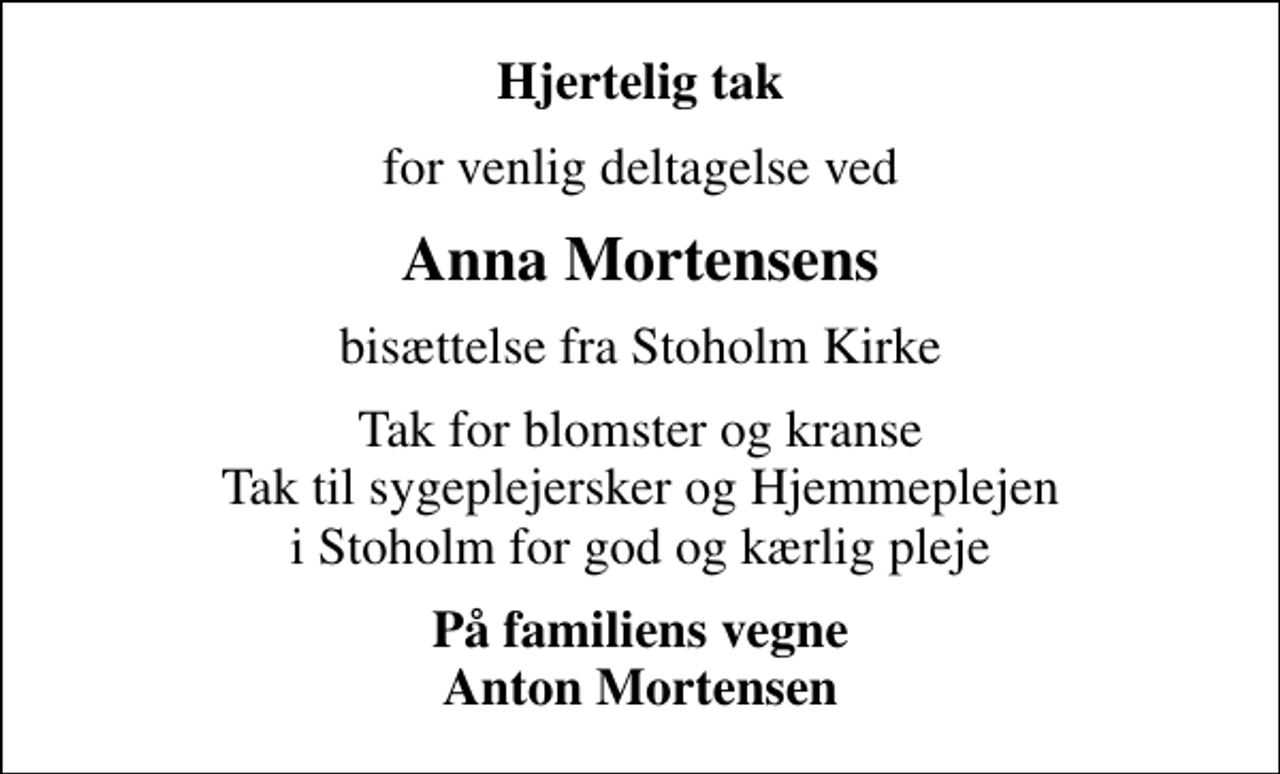 <p>Hjertelig tak<br />for venlig deltagelse ved<br />Anna Mortensens<br />bisættelse fra Stoholm Kirke<br />Tak for blomster og kranse Tak til sygeplejersker og Hjemmeplejen i Stoholm for god og kærlig pleje<br />På familiens vegne Anton Mortensen</p>