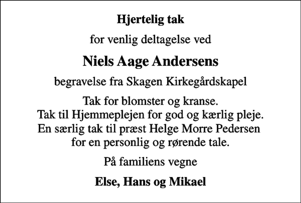 <p>Hjertelig tak<br />for venlig deltagelse ved<br />Niels Aage Andersens<br />begravelse fra Skagen Kirkegårdskapel<br />Tak for blomster og kranse. Tak til Hjemmeplejen for god og kærlig pleje. En særlig tak til præst Helge Morre Pedersen for en personlig og rørende tale.<br />På familiens vegne<br />Else, Hans og Mikael</p>