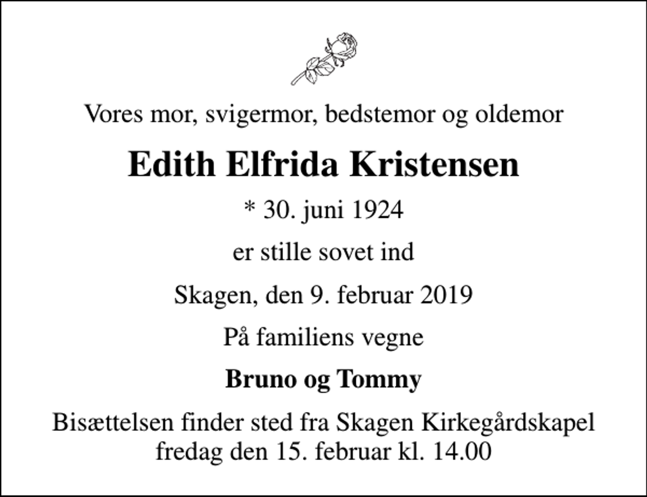 <p>Vores mor, svigermor, bedstemor og oldemor<br />Edith Elfrida Kristensen<br />* 30. juni 1924<br />er stille sovet ind<br />Skagen, den 9. februar 2019<br />På familiens vegne<br />Bruno og Tommy<br />Bisættelsen finder sted fra Skagen Kirkegårdskapel fredag den 15. februar kl. 14.00</p>
